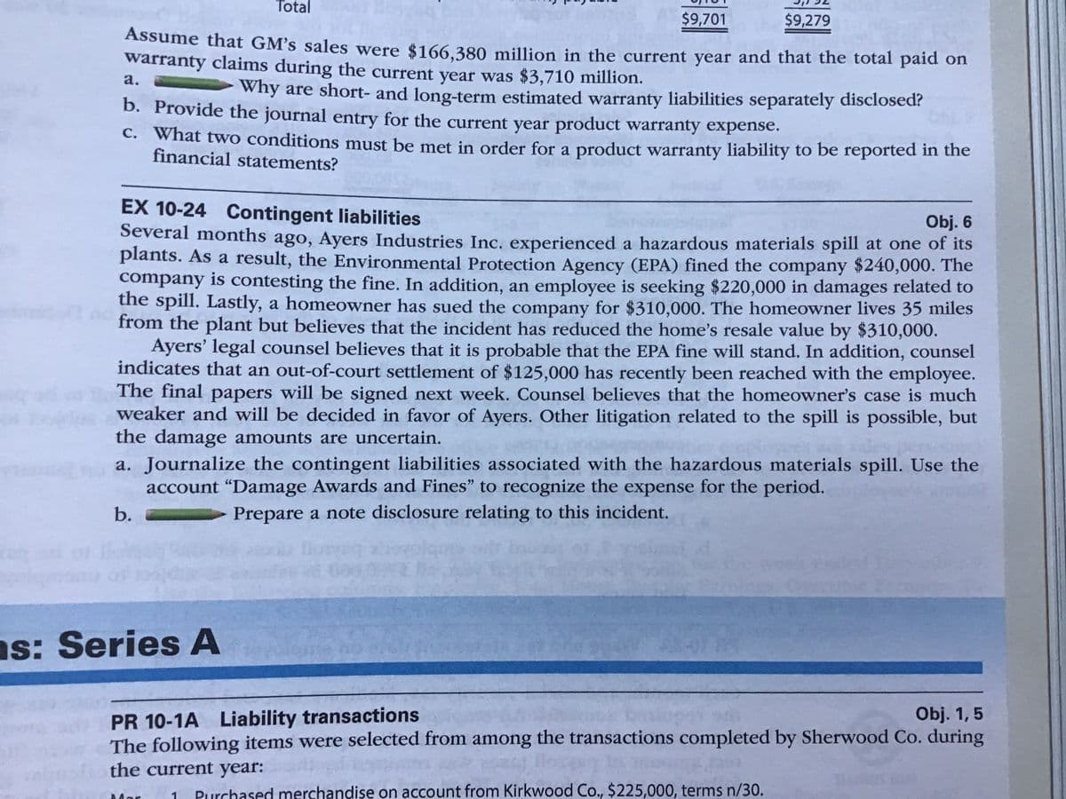 Total
$9,701
$9,279
Assume that GM's sales were $166.380 million in the current year and that the total paid on
warranty claims during the current year was $3,710 million.
а.
why are short- and long-term estimated warranty liabilities separately disclosed?
b. Provide the journal entry for the current year product warranty expense.
C. What two conditions must be met in order for a product warranty liability to be reported in the
financial statements?
EX 10-24 Contingent liabilities
Several months ago, Ayers Industries Inc. experienced a hazardous materials spill at one of its
plants. As a result, the Environmental Protection Agency (EPA) fined the company $240,000. The
company is contesting the fine. In addition, an employee is seeking $220,000 in damages related to
the spill. Lastly, a homeowner has sued the company for $310,000. The homeowner lives 35 miles
from the plant but believes that the incident has reduced the home's resale value by $310,000.
Ayers' legal counsel believes that it is probable that the EPA fine will stand. In addition, counsel
indicates that an out-of-court settlement of $125,000 has recently been reached with the employee.
The final papers will be signed next week. Counsel believes that the homeowner's case is much
weaker and will be decided in favor of Ayers. Other litigation related to the spill is possible, but
the damage amounts are uncertain.
a. Journalize the contingent liabilities associated with the hazardous materials spill. Use the
account "Damage Awards and Fines" to recognize the expense for the period.
Obj. 6
b.
Prepare a note disclosure relating to this incident.
t000 0U
ns: Series A
PR 10-1A Liability transactions
The following items were selected from among the transactions completed by Sherwood Co. during
Obj. 1,5
the current year:
Purchased merchandise ọn account from Kirkwood Co., $225,000, terms n/30.
Mar
