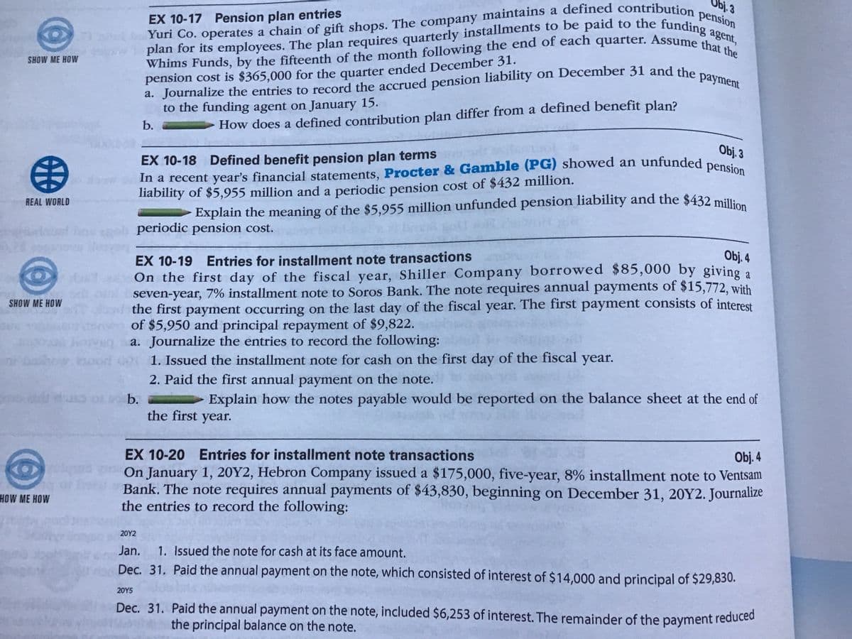 - Explain the meaning of the $5,955 million unfunded pension liability and the $432 million
EX 10-17 Pension plan entries
Yuri Co. operates a chain of gift shops. The company
Whims Funds, by the fifteenth of the month following the end of each quarter. Assume that the
Yuri Co. operates a chain of gift shops. The company maintains a defined contribution pension
plan for its employees. The plan requires quarterly installments to be paid to the funding agent,
a. Journalize the entries to record the accrued pension liability on December 31 and the payment
In a recent year's financial statements, Procter & Gamble (PG) showed an unfunded pension
SHOW ME HOW
pension cost is $365,000 for the quarter ended December 31.
a. Journalize the entries to record the accrued pension liability on December 31 and the
to the funding agent on January 15.
b.
How does a defined contribution plan differ from a defined benefit plan?
Obj. 3
EX 10-18 Defined benefit pension plan terms
liability of $5,955 million and a periodic pension cost of $432 million.
REAL WORLD
Explain the meaning of the $5,955 million unfunded pension liability and the $432 million
periodic pension cost.
EX 10-19
Entries for installment note transactions
Obj. 4
On the first day of the fiscal year, Shiller Company borrowed $85,000 by givino a
seven-year, 7% installment note to Soros Bank. The note requires annual payments of $15,772, with
the first payment occurring on the last day of the fiscal year. The first payment consists of interest
of $5,950 and principal repayment of $9,822.
Journalize the entries to record the following:
1. Issued the installment note for cash on the first day of the fiscal year.
2. Paid the first annual payment on the note.
SHOW ME HOW
a.
b.
Explain how the notes payable would be reported on the balance sheet at the end of
the first year.
EX 10-20 Entries for installment note transactions
Obj. 4
On January 1, 20Y2, Hebron Company issued a $175,000, five-year, 8% installment note to Ventsam
Bank. The note requires annual payments of $43,830, beginning on December 31, 20Y2. Journalize
the entries to record the following:
HOW ME HOW
20Y2
Jan.
1. Issued the note for cash at its face amount.
Dec. 31. Paid the annual payment on the note, which consisted of interest of $14,000 and principal of $29,830.
20Y5
Dec. 31. Paid the annual payment on the note, included $6,253 of interest. The remainder of the payment reduced
the principal balance on the note.
