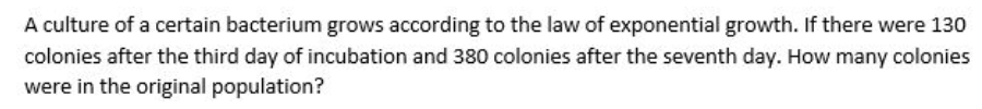 A culture of a certain bacterium grows according to the law of exponential growth. If there were 130
colonies after the third day of incubation and 380 colonies after the seventh day. How many colonies
were in the original population?
