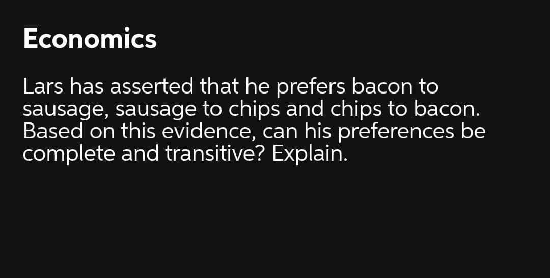 Economics
Lars has asserted that he prefers bacon to
sausage, sausage to chips and chips to bacon.
Based on this evidence, can his preferences be
complete and transitive? Explain.
