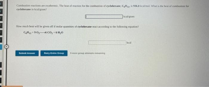 Combustion reactions are exotherinic. The heat of reaction for the combustion of cyclohexane, CH2. is 936.8 kcal/mol. What is the heat of combustion for
cyclohexane in kcaligram?
kraligram
How much heat will be given off if molar quantities of cyclobexane react according to the following equation?
CH12 +90y6 CO, +6 H,0
kcal
Submit Answer
Retry Entire Group
more group attempts remaining
