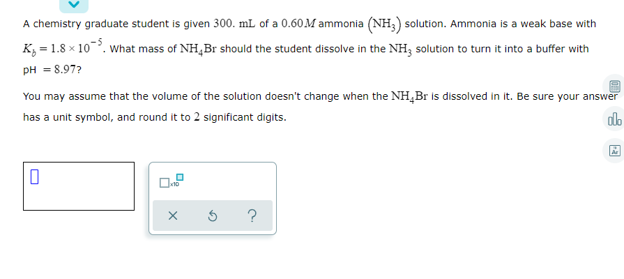 A chemistry graduate student is given 300. mL of a 0.60 M ammonia (NH,) solution. Ammonia is a weak base with
K, = 1.8 x 10. What mass of NH,Br should the student dissolve in the NH, solution to turn it into a buffer with
pH = 8.97?
You may assume that the volume of the solution doesn't change when the NH,Br is dissolved in it. Be sure your answer
has a unit symbol, and round it to 2 significant digits.
do
Ar
x10
?
