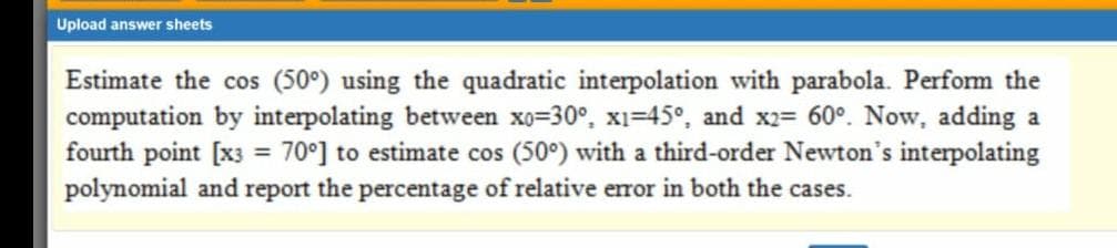 Upload answer sheets
Estimate the cos (50°) using the quadratic interpolation with parabola. Perfom the
computation by interpolating between xo=30°, xi=45°, and x2= 60°. Now, adding a
fourth point [x3 = 70°] to estimate cos (50°) with a third-order Newton's interpolating
polynomial and report the percentage of relative eror in both the cases.
