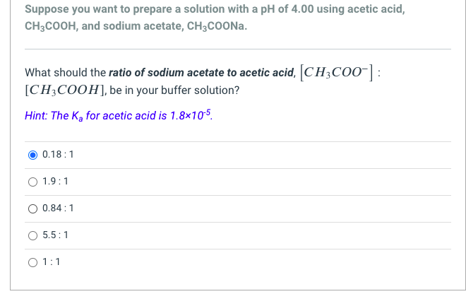 Suppose you want to prepare a solution with a pH of 4.00 using acetic acid,
CH3COOH, and sodium acetate, CH3CoOONa.
What should the ratio of sodium acetate to acetic acid, CH3CO0-| :
[CH3COOH], be in your buffer solution?
Hint: The Ka for acetic acid is 1.8x105.
0.18:1
O 1.9:1
0.84:1
O 5.5:1
O 1:1
