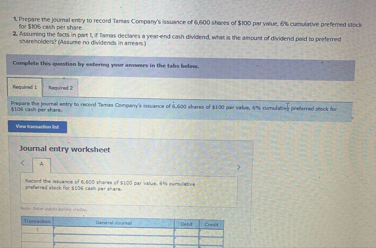 1. Prepare the journal entry to record Tamas Company's issuance of 6,600 shares of $100 par value, 6% cumulative preferred stock
for $106 cash per share.
2 Assuming the facts in part 1, if Tamas declares a year-end cash dividend, what is the amount of dividend paid to preferred
shareholders? (Assume no dividends in arrears.)
Complete this question by entering your answers in the tabs below.
Required 1 Required 2
I
Prepare the journal entry to record Tamas Company's issuance of 6,600 shares of $100 par value, 6% cumulative preferred stock for
$106 cash per share.
View transaction list
Journal entry worksheet
A
Record the issuance of 6,600 shares of $100 par value, 6% cumulative
preferred stock for $106 cash per share.
Note: Enter debits before credits.
Transaction
General Journal
Debit
Credit