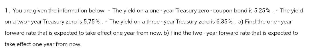 1. You are given the information below. The yield on a one-year Treasury zero - coupon bond is 5.25%. - The yield
on a two-year Treasury zero is 5.75%. The yield on a three-year Treasury zero is 6.35%. a) Find the one-year
forward rate that is expected to take effect one year from now. b) Find the two-year forward rate that is expected to
take effect one year from now.
