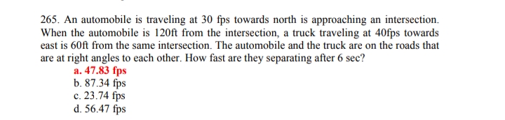 265. An automobile is traveling at 30 fps towards north is approaching an intersection.
When the automobile is 120ft from the intersection, a truck traveling at 40fps towards
east is 60ft from the same intersection. The automobile and the truck are on the roads that
are at right angles to each other. How fast are they separating after 6 sec?
a. 47.83 fps
b. 87.34 fps
c. 23.74 fps
d. 56.47 fps
