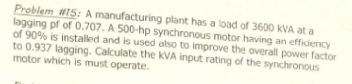 Problem #15: A manufacturing plant has a load of 3600 kVA at a
lagging pf of 0.707. A 500-hp synchronous motor having an efficiency
of 90% is installed and is used also to improve the overall power factor
to 0.937 lagging. Calculate the kVA input rating of the synchronous
motor which is must operate.
