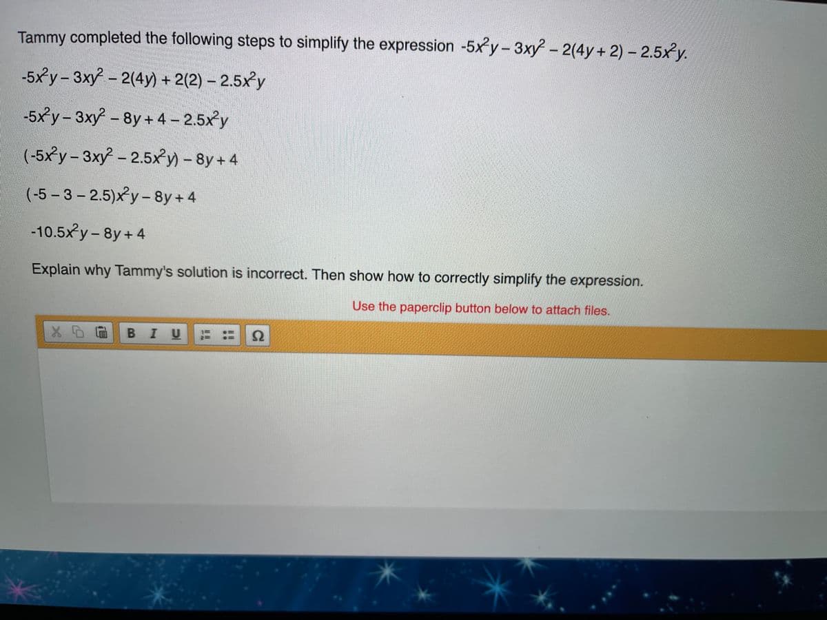 Tammy completed the following steps to simplify the expression -5xy-3xy - 2(4y+ 2) - 2.5xy.
-5xy-3xy - 2(4y) + 2(2) – 2.5xy
-5xy - 3xy - 8y + 4 – 2.5xy
(-5xy- 3xy-2.5xy) - 8y + 4
(-5-3- 2.5)xy-8y + 4
-10.5xy- 8y+ 4
|
Explain why Tammy's solution is incorrect. Then show how to correctly simplify the expression.
Use the paperclip button below to attach files.
BIU
