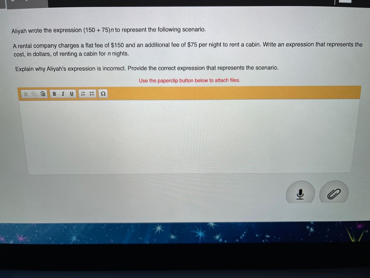 Aliyah wrote the expression (150 + 75)n to represent the following scenario.
A rental company charges a flat fee of $150 and an additional fee of $75 per night to rent a cabin. Write an expression that represents the
cost, in dollars, of renting a cabin for n nights.
Explain why Aliyah's expression is incorrect. Provide the correct expression that represents the scenario.
Use the paperclip button below to attach files.
BIU
