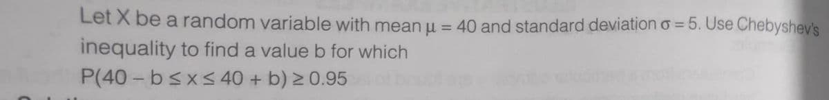 Let X be a random variable with mean u = 40 and standard deviation o = 5. Use Chebyshev's
inequality to find a value b for which
P(40 - bsx< 40 + b) 2 0.95
%3D
