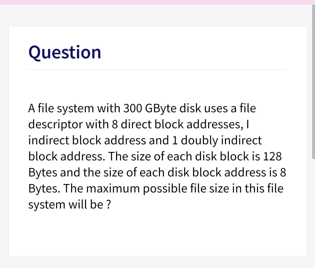 Question
A file system with 300 GByte disk uses a file
descriptor with 8 direct block addresses, I
indirect block address and 1 doubly indirect
block address. The size of each disk block is 128
Bytes and the size of each disk block address is 8
Bytes. The maximum possible file size in this file
system will be ?
