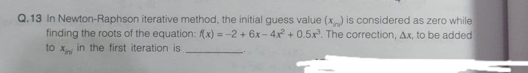 Q.13 In Newton-Raphson iterative method, the initial guess value (x) is considered as zero while
finding the roots of the equation: (x) = -2 + 6x-4x + 0.5x. The correction, Ax, to be added
to Xini
in the first iteration is
