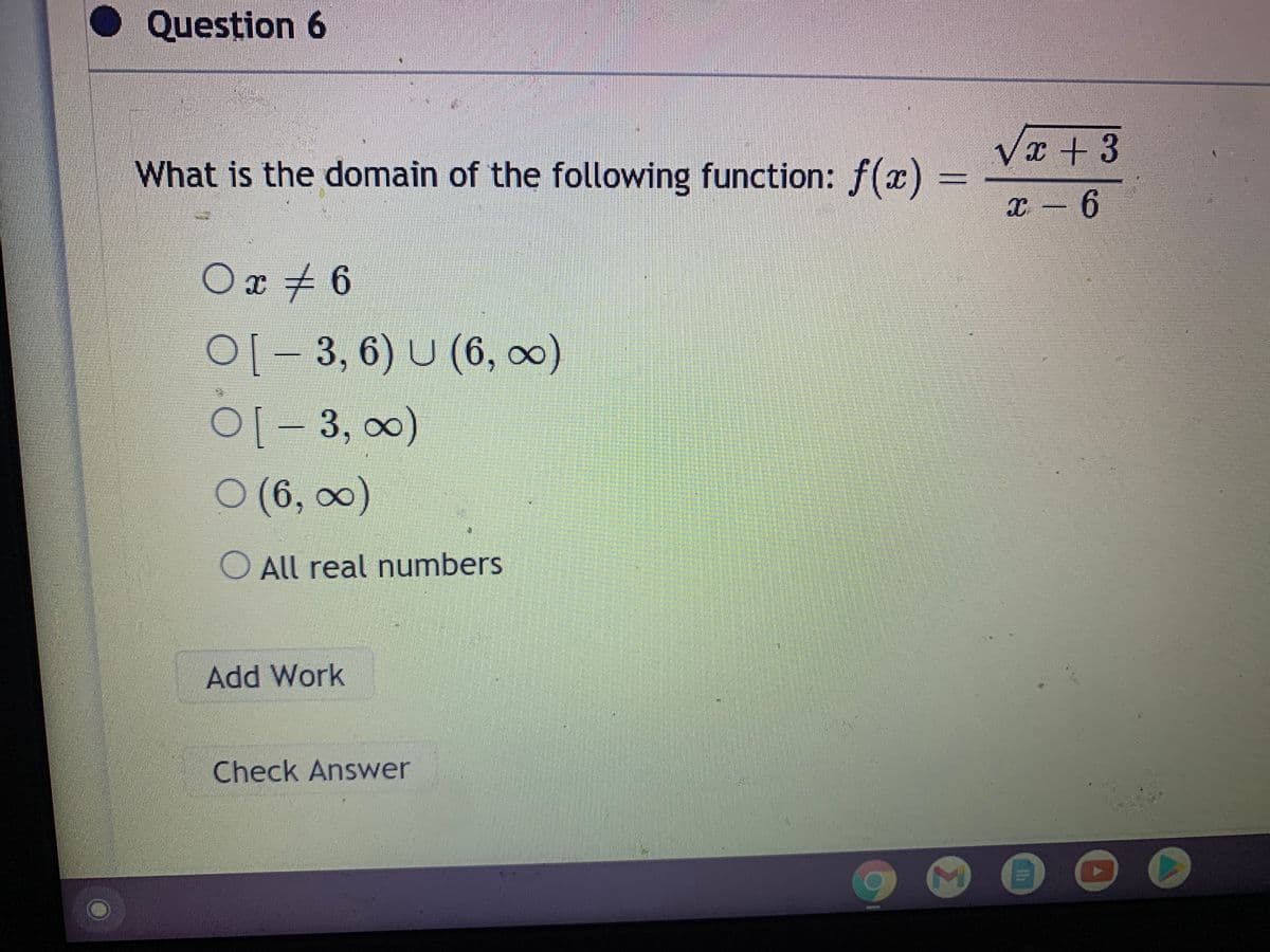 O Question 6
What is the domain of the following function: f(x)
x - 6
Ox + 6
01- 3, 6) U (6, 0)
01-3, 00)
O (6, 0)
O All real numbers
Add Work
Check Answer
