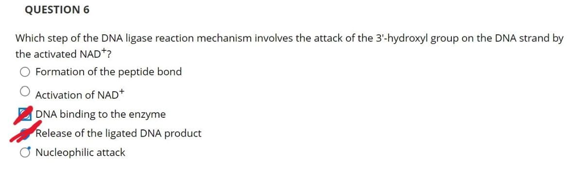 QUESTION 6
Which step of the DNA ligase reaction mechanism involves the attack of the 3'-hydroxyl group on the DNA strand by
the activated NAD+?
Formation of the peptide bond
Activation of NAD+
☑DNA binding to the enzyme
Release of the ligated DNA product
Nucleophilic attack