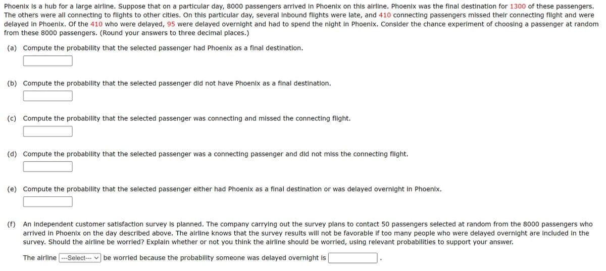 Phoenix is a hub for a large airline. Suppose that on a particular day, 8000 passengers arrived in Phoenix on this airline. Phoenix was the final destination for 1300 of these passengers.
The others were all connecting to flights to other cities. On this particular day, several inbound flights were late, and 410 connecting passengers missed their connecting flight and were
delayed in Phoenix. Of the 410 who were delayed, 95 were delayed overnight and had to spend the night in Phoenix. Consider the chance experiment of choosing a passenger at random
from these 8000 passengers. (Round your answers to three decimal places.)
(a) Compute the probability that the selected passenger had Phoenix as a final destination.
(b) Compute the probability that the selected passenger did not have Phoenix as a final destination.
(c) Compute the probability that the selected passenger was connecting and missed the connecting flight.
(d) Compute the probability that the selected passenger was a connecting passenger and did not miss the connecting flight.
(e) Compute the probability that the selected passenger either had Phoenix as a final destination or was delayed overnight in Phoenix.
(f) An independent customer satisfaction survey is planned. The company carrying out the survey plans to contact 50 passengers selected at random from the 8000 passengers who
arrived in Phoenix on the day described above. The airline knows that the survey results will not be favorable if too many people who were delayed overnight are included in the
survey. Should the airline be worried? Explain whether or not you think the airline should be worried, using relevant probabilities to support your answer.
The airline ---Select--- be worried because the probability someone was delayed overnight is