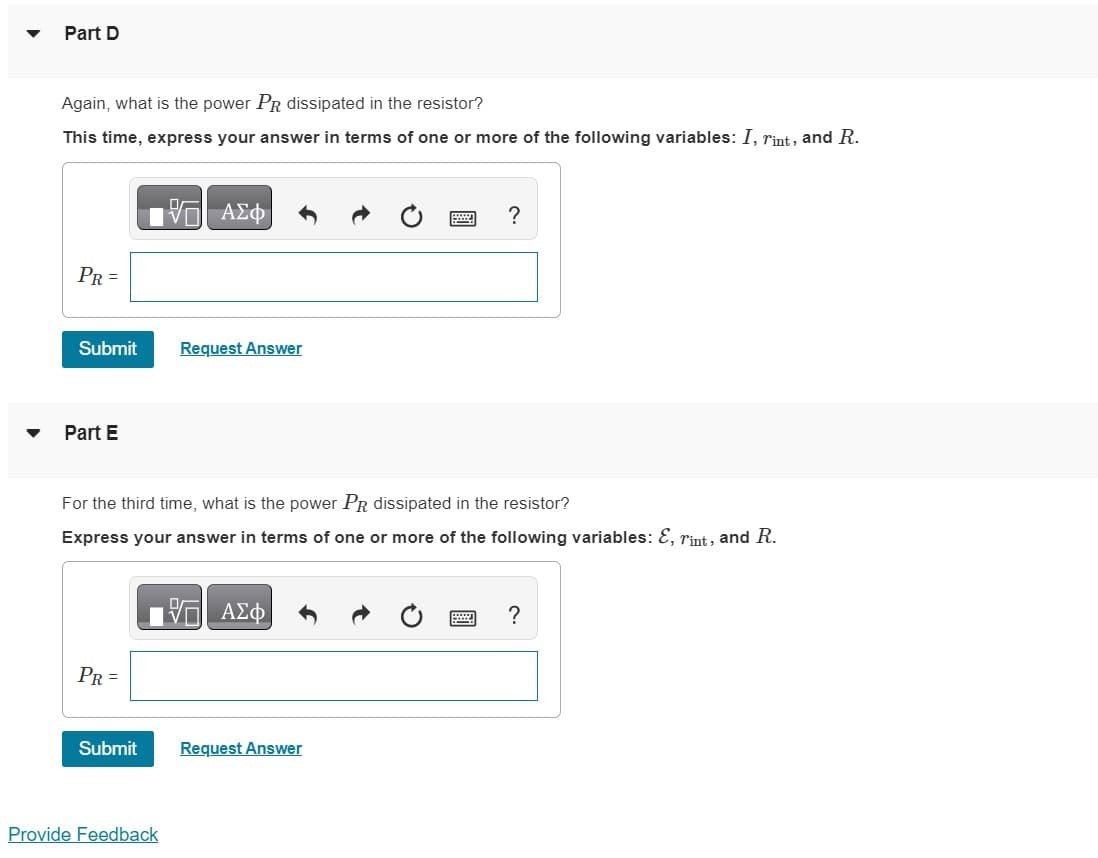 Part D
Again, what is the power PR dissipated in the resistor?
This time, express your answer in terms of one or more of the following variables: I, rint, and R.
PR =
Submit
Part E
PR =
195| ΑΣΦΑ
Submit
For the third time, what is the power PR dissipated in the resistor?
Express your answer in terms of one or more of the following variables: &, rint, and R.
Request Answer
Provide Feedback
17 ΑΣΦ
?
Request Answer
?