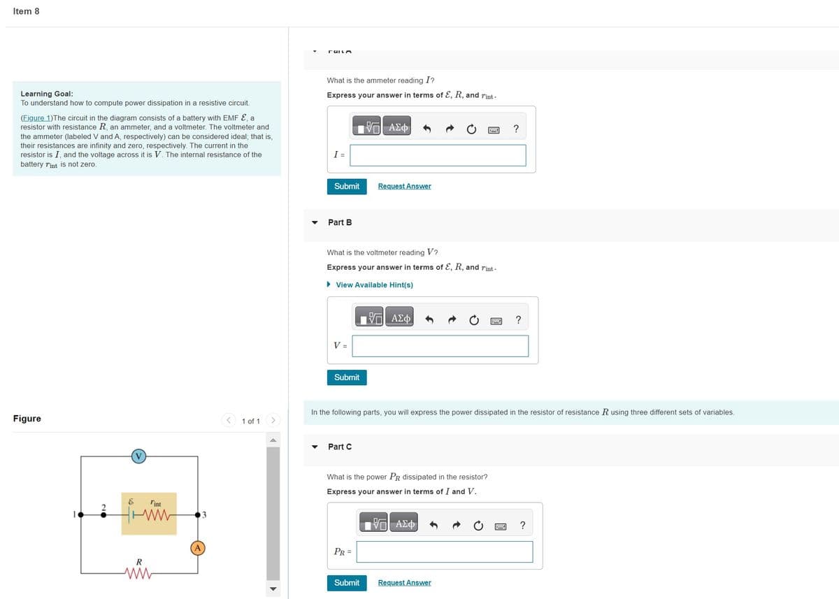 Item 8
Learning Goal:
To understand how to compute power dissipation in a resistive circuit.
(Figure 1)The circuit in the diagram consists of a battery with EMF &, a
resistor with resistance R, an ammeter, and a voltmeter. The voltmeter and
the ammeter (labeled V and A, respectively) can be considered ideal; that is,
their resistances are infinity and zero, respectively. The current in the
resistor is I, and the voltage across it is V. The internal resistance of the
battery rint is not zero.
Figure
&
l'int
ww
R
1 of 1
FULLA
What is the ammeter reading I?
Express your answer in terms of E, R, and rint-
I =
Submit
Part B
V =
What is the voltmeter reading V?
Express your answer in terms of E, R, and rint.
► View Available Hint(s)
Submit
Part C
| ΑΣΦ
Request Answer
PR =
Submit
17 ΑΣΦ
In the following parts, you will express the power dissipated in the resistor of resistance R using three different sets of variables.
What is the power PR dissipated in the resistor?
Express your answer in terms of I and V.
| ΑΣΦ
?
Request Answer
?
?