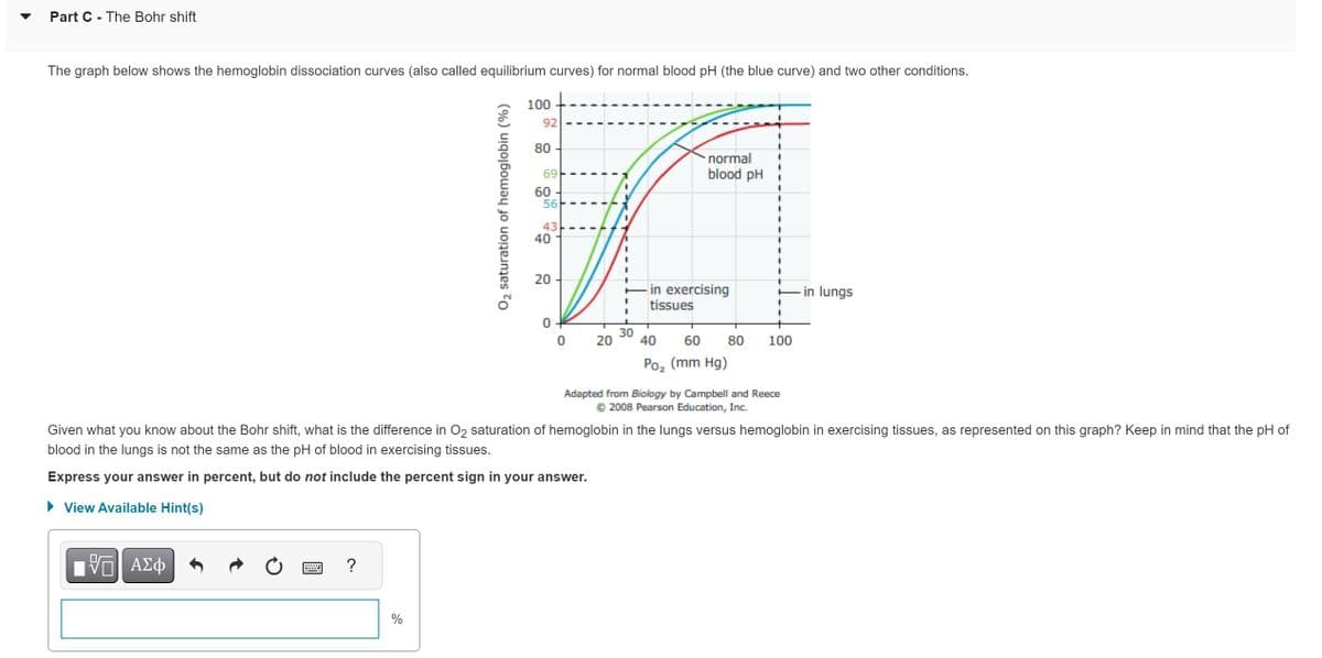 Part C - The Bohr shift
The graph below shows the hemoglobin dissociation curves (also called equilibrium curves) for normal blood pH (the blue curve) and two other conditions.
——| ΑΣΦ
VO
?
O₂ saturation of hemoglobin (%)
%
100
92
80
69
60
56
43
40
20
0
0
20
I
30
normal
blood pH
in exercising
tissues
40 60 80
Poz (mm Hg)
1
100
Given what you know about the Bohr shift, what is the difference in O2 saturation of hemoglobin in the lungs versus hemoglobin in exercising tissues, as represented on this graph? Keep in mind that the pH of
blood in the lungs is not the same as the pH of blood in exercising tissues.
Express your answer in percent, but do not include the percent sign in your answer.
► View Available Hint(s)
Adapted from Biology by Campbell and Reece
Ⓒ2008 Pearson Education, Inc.
-in lungs