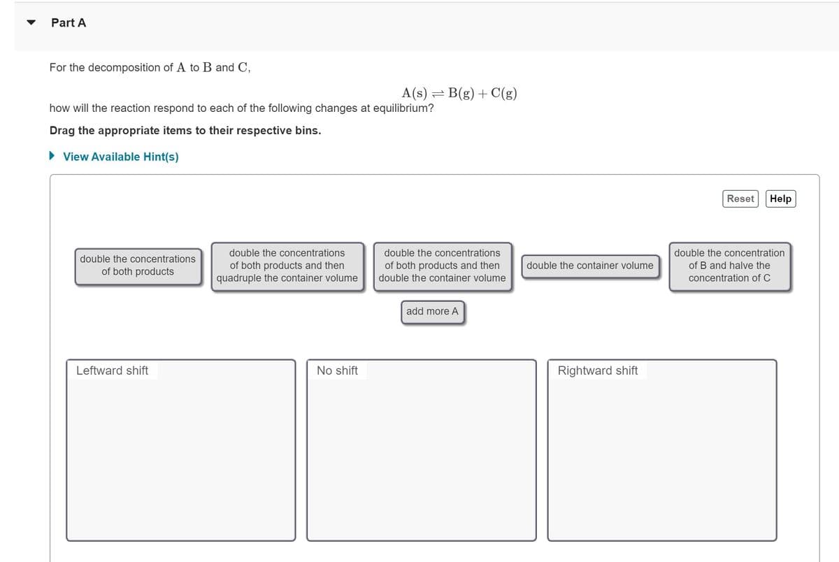 Part A
For the decomposition of A to B and C,
how will the reaction respond to each of the following changes at equilibrium?
Drag the appropriate items to their respective bins.
View Available Hint(s)
double the concentrations
of both products
Leftward shift
double the concentrations
of both products and then
quadruple the container volume
A(s) = B(g) + C(g)
No shift
double the concentrations
of both products and then
double the container volume
add more A
double the container volume
Rightward shift
Reset
Help
double the concentration
of B and halve the
concentration of C