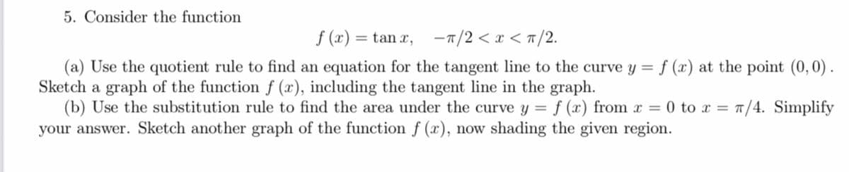 5. Consider the function
f(x) = tan x, -π/2<x<π/2.
(a) Use the quotient rule to find an equation for the tangent line to the curve y = f (x) at the point (0, 0).
Sketch a graph of the function f (x), including the tangent line in the graph.
=
(b) Use the substitution rule to find the area under the curve y = f (x) from x
your answer. Sketch another graph of the function f (x), now shading the given region.
0 to x = π/4. Simplify