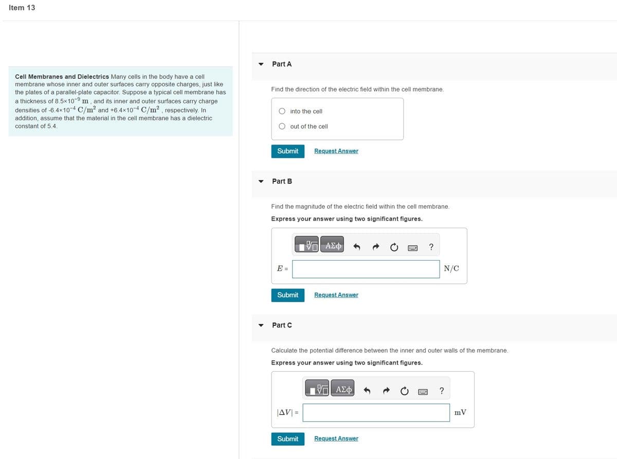Item 13
Cell Membranes and Dielectrics Many cells in the body have a cell
membrane whose inner and outer surfaces carry opposite charges, just like
the plates of a parallel-plate capacitor. Suppose a typical cell membrane has
a thickness of 8.5x109 m, and its inner and outer surfaces carry charge
densities of -6.4×10-4 C/m² and +6.4×10-4 C/m², respectively. In
addition, assume that the material in the cell membrane has a dielectric
constant of 5.4.
Part A
Find the direction of the electric field within the cell membrane.
into the cell
O out of the cell
Submit
Part B
E =
Find the magnitude of the electric field within the cell membrane.
Express your answer using two significant figures.
—| ΑΣΦ
Submit
Part C
Request Answer
|AV| =
Submit
Request Answer
Calculate the potential difference between the inner and outer walls of the membrane.
Express your answer using two significant figures.
17 ΑΣΦ
# ?
Request Answer
N/C
?
mV