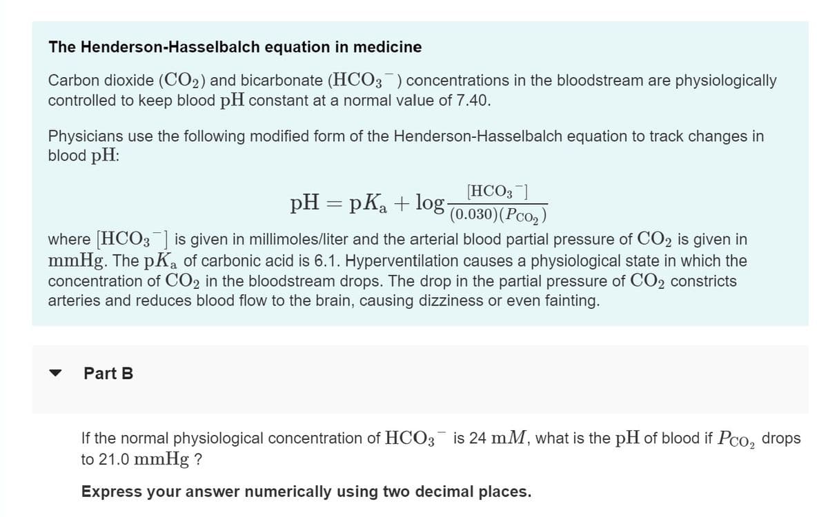 The Henderson-Hasselbalch equation in medicine
Carbon dioxide (CO₂) and bicarbonate (HCO3) concentrations in the bloodstream are physiologically
controlled to keep blood pH constant at a normal value of 7.40.
Physicians use the following modified form of the Henderson-Hasselbalch equation to track changes in
blood pH:
[HCO3 ]
pH = pKa + log- (0.030) (Pco₂)
where [HCO3] is given in millimoles/liter and the arterial blood partial pressure of CO2 is given in
mmHg. The pK₂ of carbonic acid is 6.1. Hyperventilation causes a physiological state in which the
concentration of CO2 in the bloodstream drops. The drop in the partial pressure CO2 constricts
arteries and reduces blood flow to the brain, causing dizziness or even fainting.
▼ Part B
If the normal physiological concentration of HCO3 is 24 mM, what is the pH of blood if Pco₂ drops
to 21.0 mmHg ?
Express your answer numerically using two decimal places.