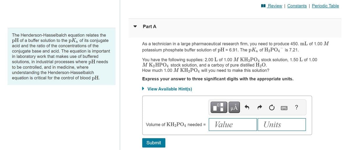 The Henderson-Hasselbalch equation relates the
pH of a buffer solution to the pKa of its conjugate
acid and the ratio of the concentrations of the
conjugate base and acid. The equation is important
in laboratory work that makes use of buffered
solutions, in industrial processes where pH needs
to be controlled, and in medicine, where
understanding the Henderson-Hasselbalch
equation is critical for the control of blood pH.
Part A
As a technician in a large pharmaceutical research firm, you need to produce 450. mL of 1.00 M
potassium phosphate buffer solution of pH = 6.91. The pK₁ of H₂PO4¯ is 7.21.
You have the following supplies: 2.00 L of 1.00 M KH₂PO4 stock solution, 1.50 L of 1.00
M K₂HPO4 stock solution, and a carboy of pure distilled H₂O.
How much 1.00 M KH₂PO4 will you need to make this solution?
Express your answer to three significant digits with the appropriate units.
View Available Hint(s)
2
Volume of KH₂PO4 needed = Value
Review | Constants | Periodic Table
Submit
μÃ
Units
?