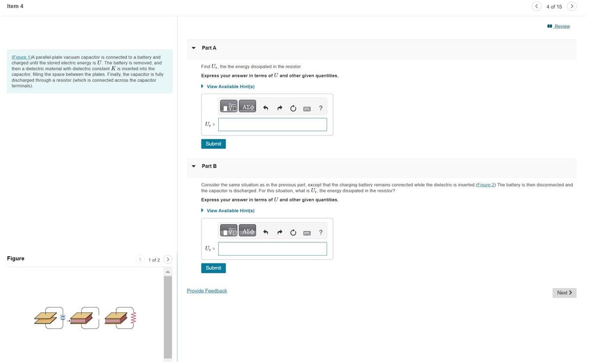 Item 4
(Figure 1)A parallel-plate vacuum capacitor is connected to a battery and
charged until the stored electric energy is U. The battery is removed, and
then a dielectric material with dielectric constant K is inserted into the
capacitor, filling the space between the plates. Finally, the capacitor is fully
discharged through a resistor (which is connected across the capacitor
terminals).
Figure
1 of 2
Part A
Find U₁, the the energy dissipated in the resistor.
Express your answer in terms of U and other given quantities.
► View Available Hint(s)
- ΑΣΦ
U₁ =
Submit
Part B
U₁ =
Submit
Provide Feedback
?
Consider the same situation as in the previous part, except that the charging battery remains connected while the dielectric is inserted. (Figure 2) The battery is then disconnected and
the capacitor is discharged. For this situation, what is U₁, the energy dissipated in the resistor?
Express your answer in terms of U and other given quantities.
► View Available Hint(s)
—| ΑΣΦ
<
?
4 of 15
Review
Next >