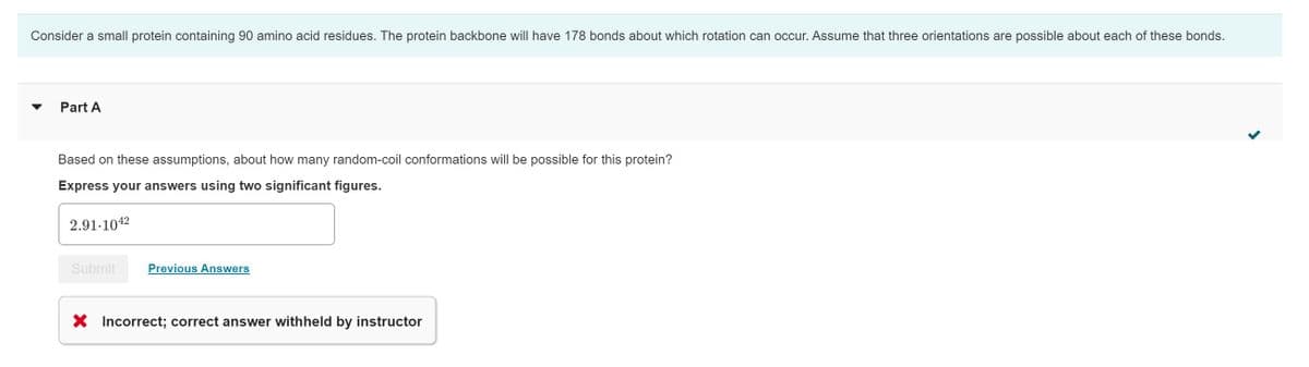 Consider a small protein containing 90 amino acid residues. The protein backbone will have 178 bonds about which rotation can occur. Assume that three orientations are possible about each of these bonds.
Part A
Based on these assumptions, about how many random-coil conformations will be possible for this protein?
Express your answers using two significant figures.
2.91-1042
Submit
Previous Answers
X Incorrect; correct answer withheld by instructor