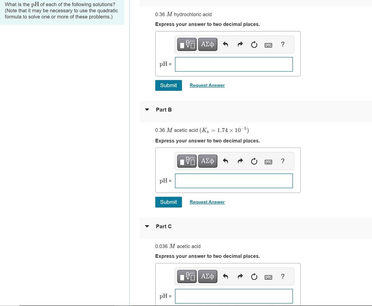 What is the pH of each of the following solutions?
(Note that it may be necessary to use the quadratic
formula to solve one or more of these problems.)
0.36 M hydrochloric acid
Express your answer to two decimal places.
pH =
Submit
Part B
pH =
0.36 M acetic acid (Ką = 1.74 × 10−5)
Express your answer to two decimal places.
Submit
Part C
[5] ΑΣΦ
Request Answer
pH =
IVE ΑΣΦ
Request Answer
0.036 M acetic acid
Express your answer to two decimal places.
——| ΑΣΦ
=wW
?
?
?