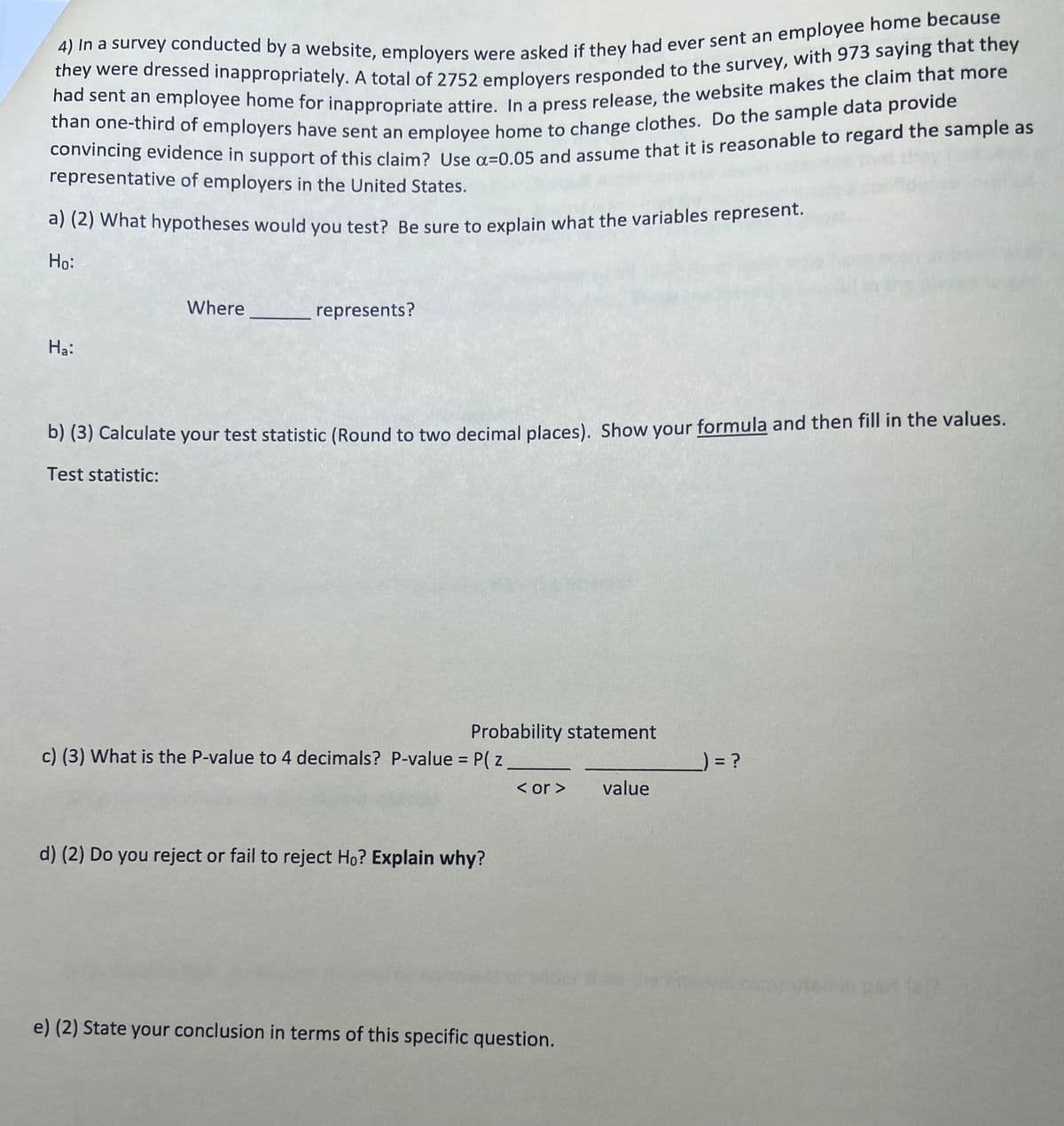 4) In a survey conducted by a website, employers were asked if they had ever sent an employee home because
they were dressed inappropriately. A total of 2752 employers responded to the survey, with 973 saying that they
had sent an employee home for inappropriate attire. In a press release, the website makes the claim that more
than one-third of employers have sent an employee home to change clothes. Do the sample data provide
convincing evidence in support of this claim? Use a=0.05 and assume that it is reasonable to regard the sample as
representative of employers in the United States.
a) (2) What hypotheses would you test? Be sure to explain what the variables represent.
Ho:
Ha:
Where represents?
b) (3) Calculate your test statistic (Round to two decimal places). Show your formula and then fill in the values.
Test statistic:
Probability statement
c) (3) What is the P-value to 4 decimals? P-value = P( z
) = ?
< or > value
d) (2) Do you reject or fail to reject Ho? Explain why?
e) (2) State your conclusion in terms of this specific question.