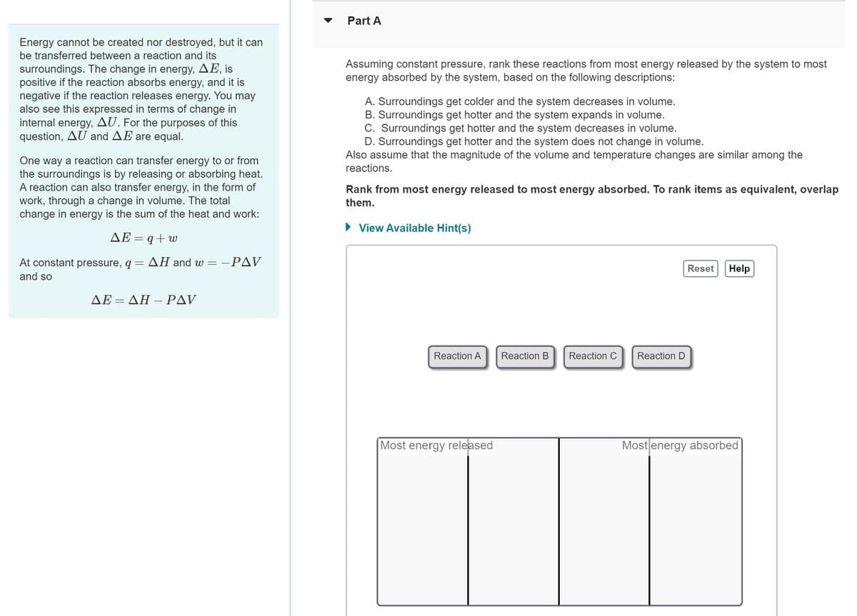 Energy cannot be created nor destroyed, but it can
be transferred between a reaction and its
surroundings. The change in energy, AE, is
positive if the reaction absorbs energy, and it is
negative if the reaction releases energy. You may
also see this expressed in terms of change in
internal energy, AU. For the purposes of this
question, AU and AE are equal.
One way a reaction can transfer energy to or from
the surroundings is by releasing or absorbing heat.
A reaction can also transfer energy, in the form of
work, through a change in volume. The total
change in energy is the sum of the heat and work:
AE=q+w
At constant pressure, q =
and so
AH and w=-.
- PAV
AE=AH - PAV
Part A
Assuming constant pressure, rank these reactions from most energy released by the system to most
energy absorbed by the system, based on the following descriptions:
A. Surroundings get colder and the system decreases in volume.
B. Surroundings get hotter and the system expands in volume.
C. Surroundings get hotter and the system decreases in volume.
D. Surroundings get hotter and the system does not change in volume.
Also assume that the magnitude of the volume and temperature changes are similar among the
reactions.
Rank from most energy released to most energy absorbed. To rank items as equivalent, overlap
them.
► View Available Hint(s)
Reaction A
Most energy released
Reaction B
Reaction C
Reaction D
Reset
Help
Most energy absorbed