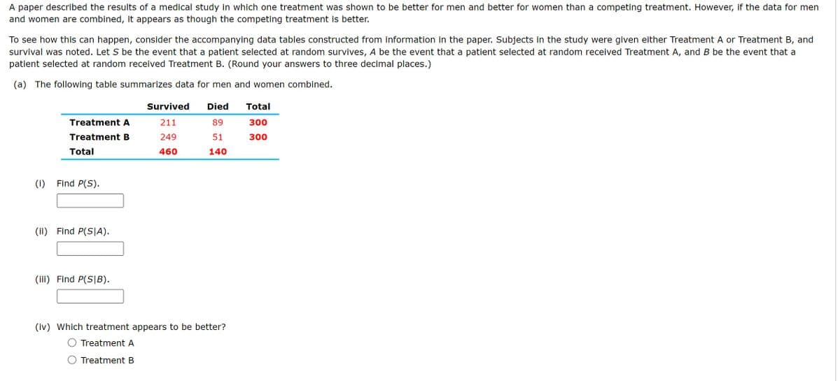 A paper described the results of a medical study in which one treatment was shown to be better for men and better for women than a competing treatment. However, if the data for men
and women are combined, it appears as though the competing treatment is better.
To see how this can happen, consider the accompanying data tables constructed from information in the paper. Subjects in the study were given either Treatment A or Treatment B, and
survival was noted. Let S be the event that a patient selected at random survives, A be the event that a patient selected at random received Treatment A, and B be the event that a
patient selected at random received Treatment B. (Round your answers to three decimal places.)
(a) The following table summarizes data for men and women combined.
Treatment A
Treatment B
Total
(i) Find P(S).
(ii) Find P(SIA).
(iii) Find P(S|B).
Survived Died
211
249
89
51
140
460
(iv) Which treatment appears to be better?
Treatment A
Treatment B
Total
300
300