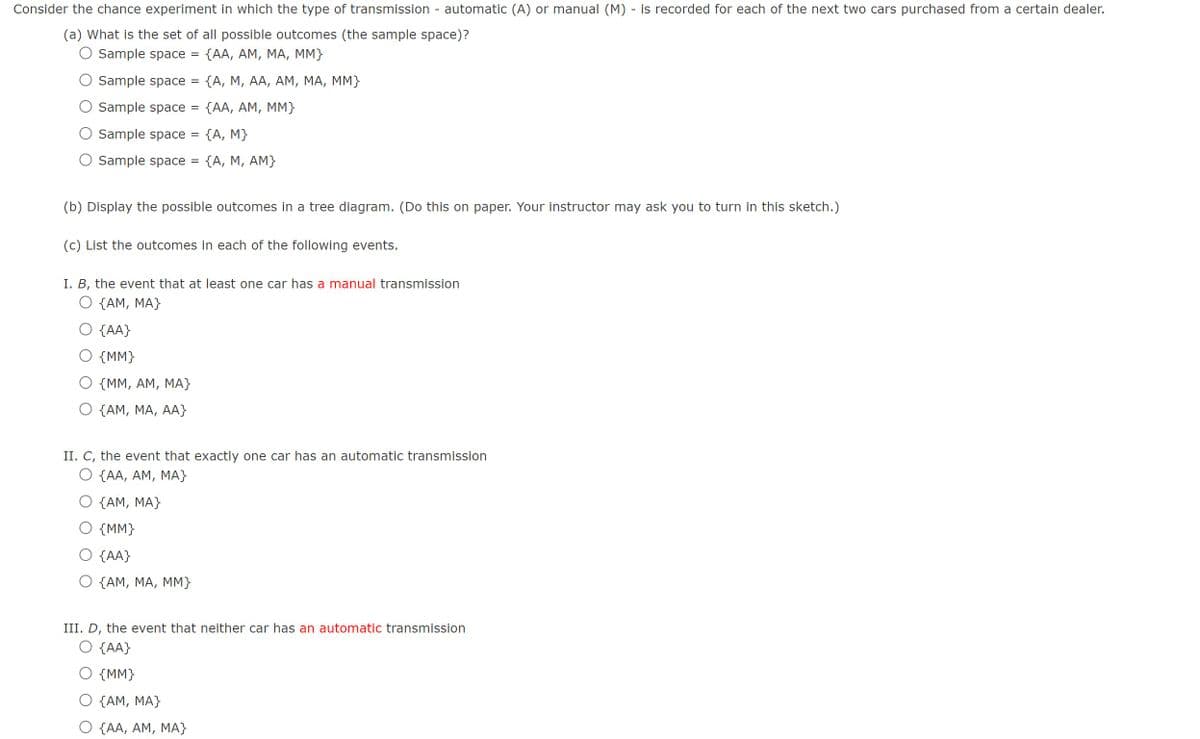 Consider the chance experiment in which the type of transmission - automatic (A) or manual (M) - is recorded for each of the next two cars purchased from a certain dealer.
(a) What is the set of all possible outcomes (the sample space)?
Sample space = {AA, AM, MA, MM}
Sample space = {A, M, AA, AM, MA, MM}
Sample space =
{AA, AM, MM}
Sample space = {A, M}
Sample space = {A, M, AM}
(b) Display the possible outcomes in a tree diagram. (Do this on paper. Your instructor may ask you to turn in this sketch.)
(c) List the outcomes in each of the following events.
I. B, the event that at least one car has a manual transmission
{AM, MA}
{AA}
{MM}
{MM, AM, MA}
{AM, MA, AA}
II. C, the event that exactly one car has an automatic transmission
O {AA, AM, MA}
{AM, MA}
{MM}
{AA}
{AM, MA, MM}
III. D, the event that neither car has an automatic transmission
O {AA}
{MM}
{AM, MA}
{AA, AM, MA}