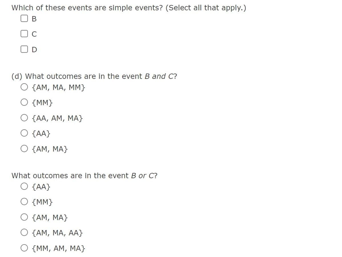 Which of these events are simple events? (Select all that apply.)
B
C
D
(d) What outcomes are in the event B and C?
O {AM, MA, MM}
{MM}
O {AA, AM, MA}
O {AA}
O {AM, MA}
What outcomes are in the event B or C?
O {AA}
O {MM}
{AM, MA}
O {AM, MA, AA}
O {MM, AM, MA}