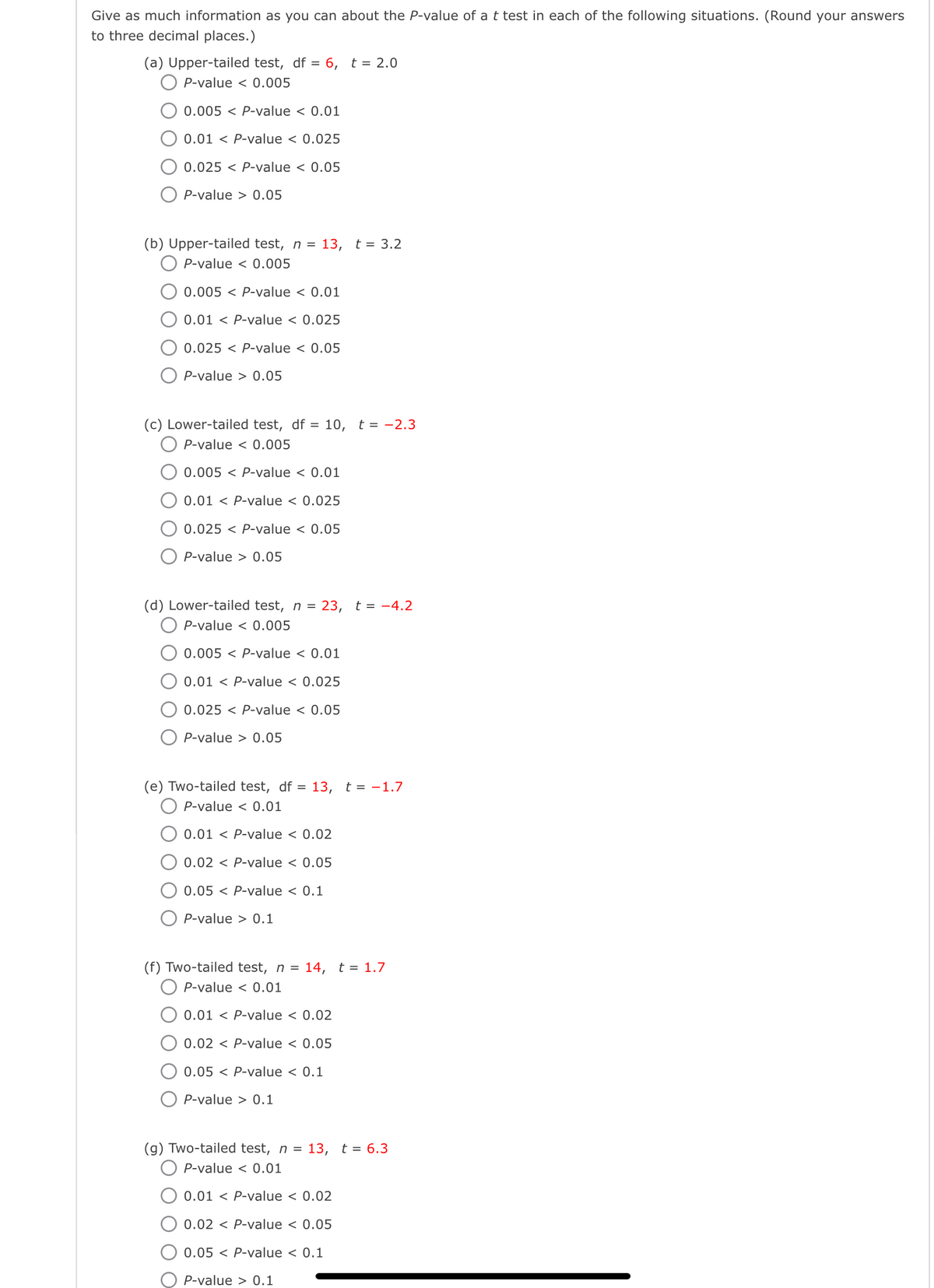 Give as much information as you can about the P-value of a t test in each of the following situations. (Round your answers
to three decimal places.)
(a) Upper-tailed test, df = 6, t = 2.0
P-value <0.005
0.005 P-value < 0.01
0.01 P-value < 0.025
0.025 P-value < 0.05
P-value>0.05
(b) Upper-tailed test, n = 13, t = 3.2
P-value <0.005
0.005 P-value < 0.01
0.01 P-value < 0.025
0.025 P-value < 0.05
P-value>0.05
(c) Lower-tailed test, df = 10, t = -2.3
OP-value < 0.005
0.005 P-value < 0.01
0.01 P-value < 0.025
0.025 P-value < 0.05
P-value 0.05
(d) Lower-tailed test, n = 23, t = -4.2
P-value < 0.005
0.005 P-value < 0.01
0.01 P-value < 0.025
0.025 P-value < 0.05
P-value> 0.05
(e) Two-tailed test, df = 13, t = -1.7
P-value <0.01
0.01 P-value < 0.02
0.02 P-value < 0.05
0.05 P-value < 0.1
P-value 0.1
(f) Two-tailed test, n = 14, t = 1.7
P-value < 0.01
0.01 P-value < 0.02
0.02 P-value < 0.05
0.05 P-value < 0.1
P-value 0.1
(g) Two-tailed test, n = 13, t = 6.3
P-value <0.01
0.01 P-value < 0.02
0.02 P-value < 0.05
0.05 P-value < 0.1
P-value 0.1