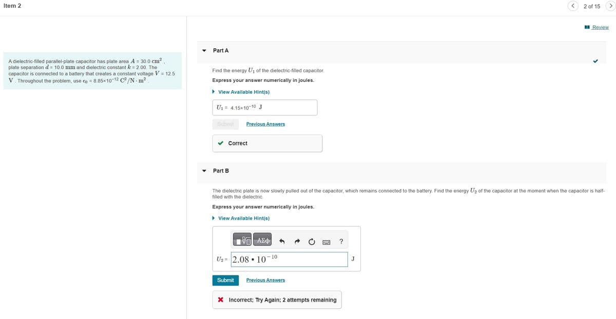 Item 2
A dielectric-filled parallel-plate capacitor has plate area A = 30.0 cm²
plate separation d = 10.0 mm and dielectric constant k = 2.00. The
capacitor is connected to a battery that creates a constant voltage V = 12.5
V. Throughout the problem, use 0 = 8.85×10-12 C²/N. m².
Part A
Find the energy U₁ of the dielectric-filled capacitor.
Express your answer numerically in joules.
► View Available Hint(s)
U₁ = 4.15x10-10 J
Submit Previous Answers
Correct
Part B
IVE ΑΣΦ
U₂ 2.08 10¯
The dielectric plate is now slowly pulled out of the capacitor, which remains connected to the battery. Find the energy U₂ of the capacitor at the moment when the capacitor is half-
filled with the dielectric.
Express your answer numerically in joules.
► View Available Hint(s)
Submit
10
Previous Answers
P ?
X Incorrect; Try Again; 2 attempts remaining
2 of 15
J
Review
>