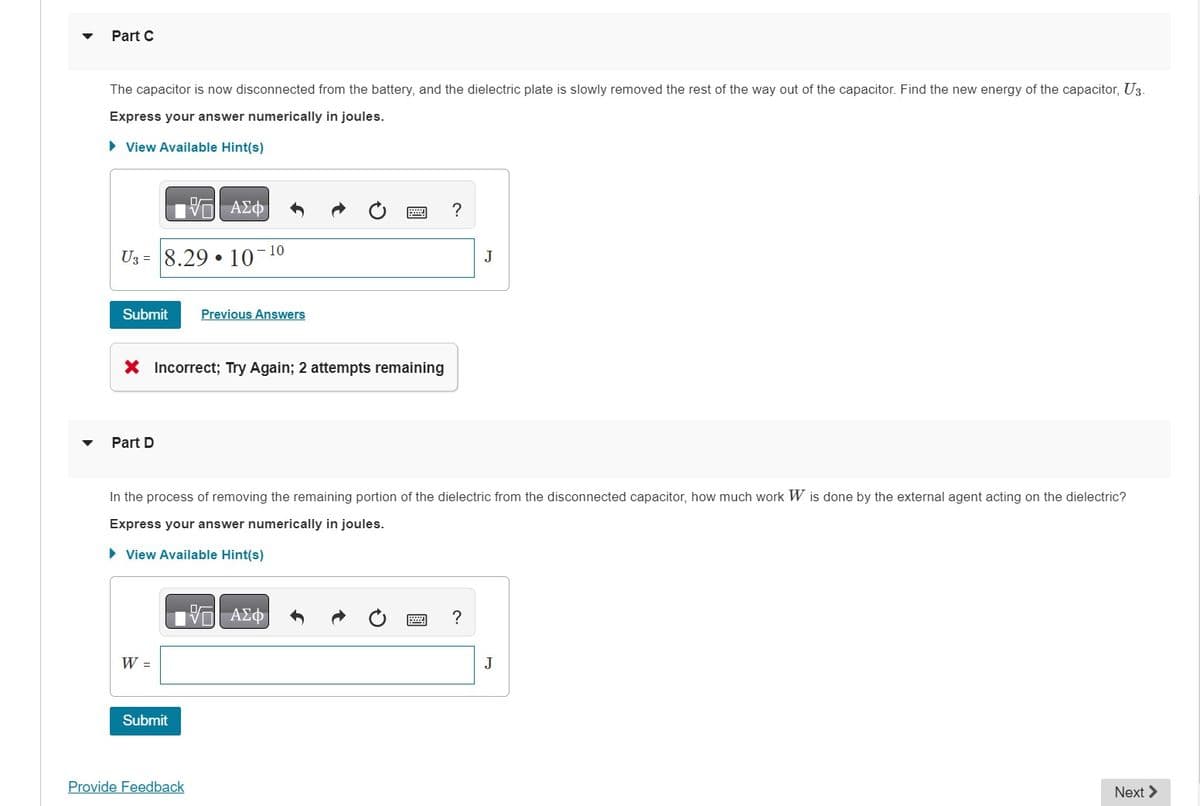 Part C
The capacitor is now disconnected from the battery, and the dielectric plate is slowly removed the rest of the way out of the capacitor. Find the new energy of the capacitor, U3-
Express your answer numerically in joules.
► View Available Hint(s)
VO
U3 8.29
Submit Previous Answers
Part D
X Incorrect; Try Again; 2 attempts remaining
·
W =
ΑΣΦ
10-1⁰
Submit
Provide Feedback
In the process of removing the remaining portion of the dielectric from the disconnected capacitor, how much work W is done by the external agent acting on the dielectric?
Express your answer numerically in joules.
► View Available Hint(s)
?
—| ΑΣΦ
J
?
J
Next >