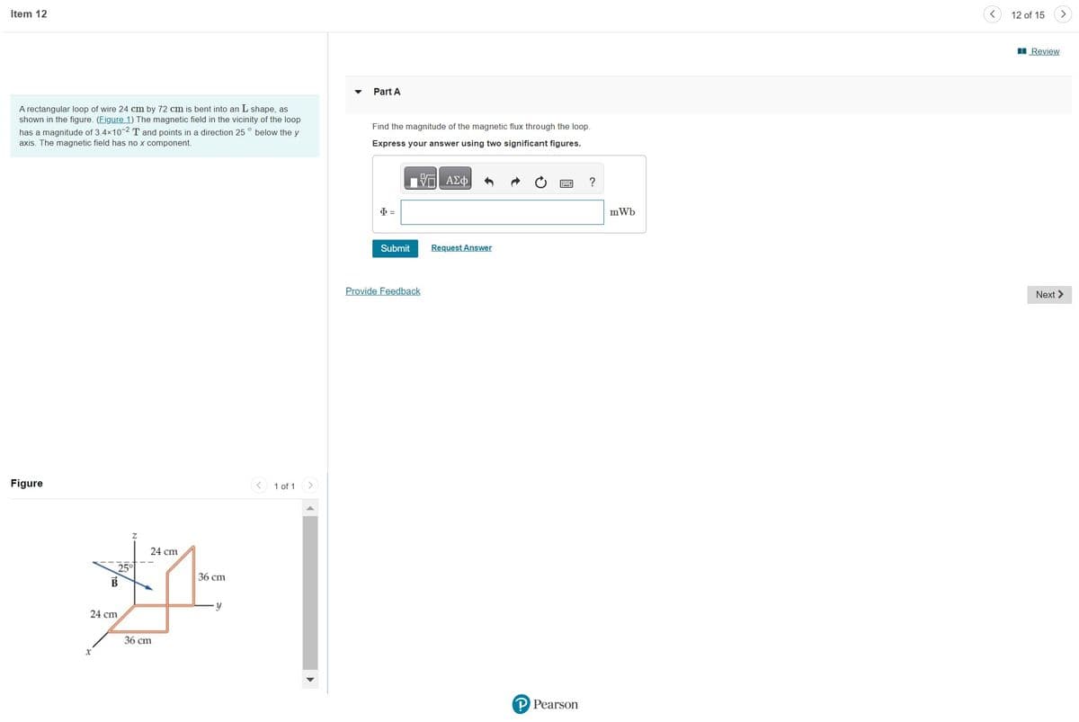 Item 12
A rectangular loop of wire 24 cm by 72 cm is bent into an L shape, as
shown in the figure. (Figure 1) The magnetic field in the vicinity of the loop
has a magnitude of 3.4×10-2 T and points in a direction 25 ° below the y
axis. The magnetic field has no x component.
Figure
25°
B
24 cm
x
24 cm
36 cm
36 cm
y
1 of 1
Part A
Find the magnitude of the magnetic flux through the loop.
Express your answer using two significant figures.
ΤΗ ΑΣΦΑ
Ф =
Submit
Provide Feedback
Request Answer
P Pearson
?
mWb
12 of 15
Review
>
Next >