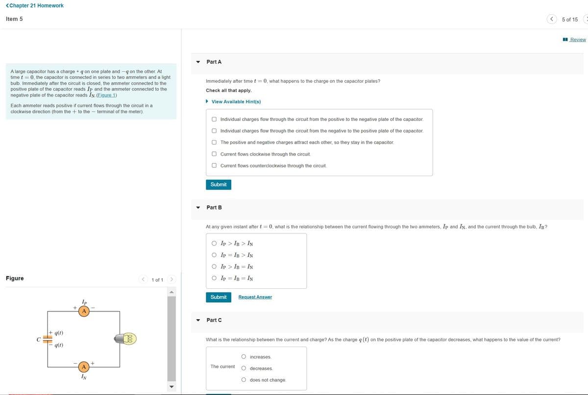 <Chapter 21 Homework
Item 5
A large capacitor has a charge + q on one plate and -q on the other. At
time t = 0, the capacitor is connected in series to two ammeters and a light
bulb. Immediately after the circuit is closed, the ammeter connected to the
positive plate of the capacitor reads Ip and the ammeter connected to the
negative plate of the capacitor reads IN (Figure 1)
Each ammeter reads positive if current flows through the circuit in a
clockwise direction (from the to the terminal of the meter).
Figure
q(1)
q(t)
Ip
A
A
1 of 1
Part A
Immediately after time t = 0, what happens to the charge on the capacitor plates?
Check all that apply.
► View Available Hint(s)
O Individual charges flow through the circuit from the positive to the negative plate of the capacitor.
Individual charges flow through the circuit from the negative to the positive plate of the capacitor.
The positive and negative charges attract each other, so they stay in the capacitor.
O
Current flows clockwise through the circuit.
O Current flows counterclockwise through the circuit.
Submit
Part B
At any given instant after t = 0, what is the relationship between the current flowing through the two ammeters, Ip and IN, and the current through the bulb, IB?
O IP
IB IN
O IP
IB > IN
O IP
IB IN
O IP = IB = IN
Submit
Part C
Request Answer
What is the relationship between the current and charge? As the charge q (t) on the positive plate of the capacitor decreases, what happens to the value of the current?
The current
increases.
decreases.
O does not change.
5 of 15
Review