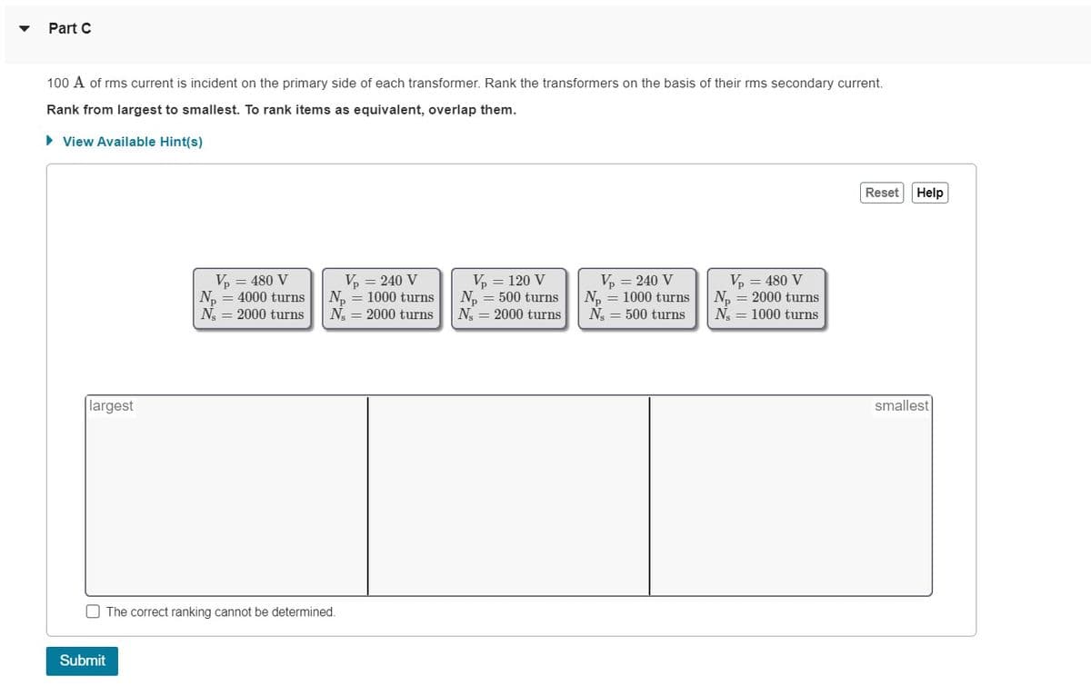 Part C
100 A of rms current is incident on the primary side of each transformer. Rank the transformers on the basis of their rms secondary current.
Rank from largest to smallest. To rank items as equivalent, overlap them.
► View Available Hint(s)
largest
Vp = 480 V
N₁ = 4000 turns
N, 2000 turns
Submit
Vp = 240 V
N₂ = 1000 turns
N, 2000 turns
The correct ranking cannot be determined.
V₂ = 120 V
N₂ = 500 turns
N, 2000 turns
Vp = 240 V
N₁ = 1000 turns
N 500 turns
V₁ = 480 V
N₂ = 2000 turns
N = 1000 turns
Reset
Help
smallest
