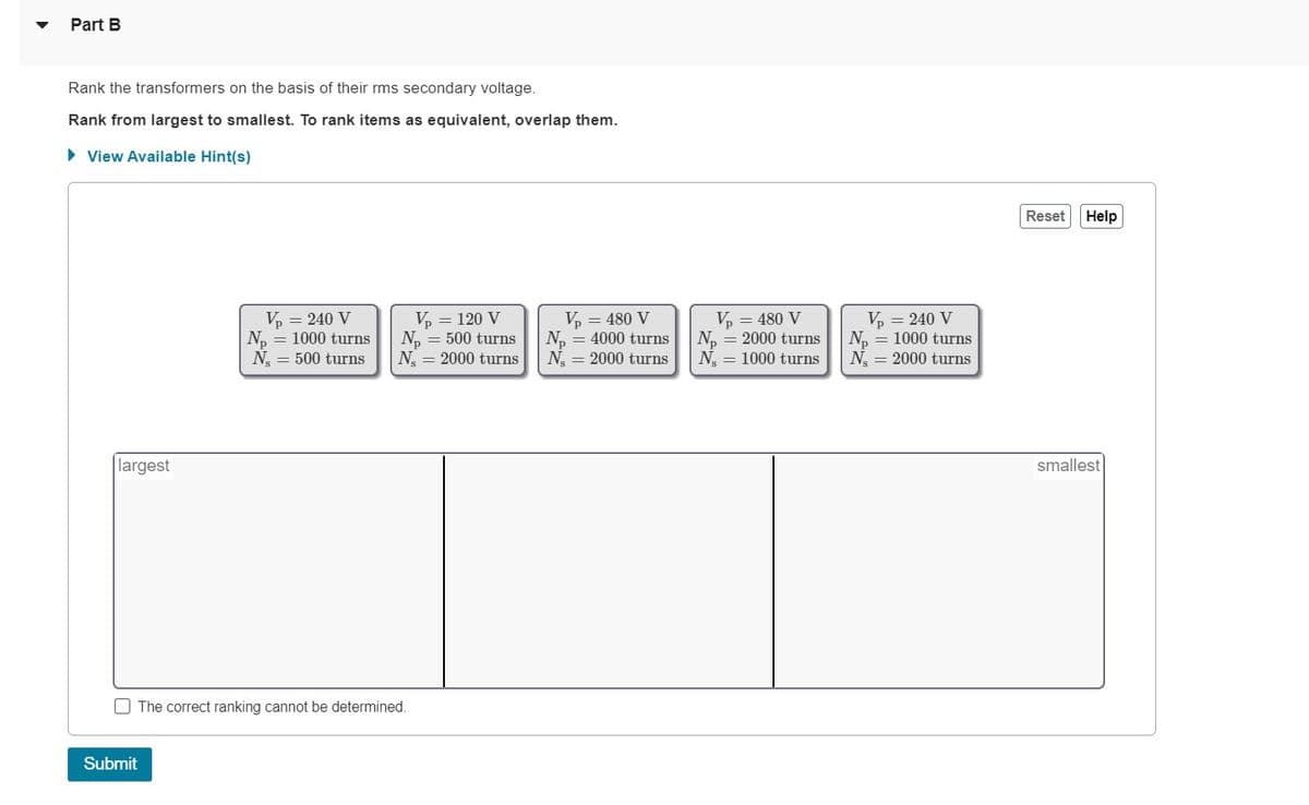Part B
Rank the transformers on the basis of their rms secondary voltage.
Rank from largest to smallest. To rank items as equivalent, overlap them.
► View Available Hint(s)
largest
V₂ = 240 V
N₂ = 1000 turns
N = 500 turns
Submit
Vp = 120 V
N₂ = 500 turns
N = 2000 turns
The correct ranking cannot be determined.
Vp = 480 V
N₁ = 4000 turns
N = 2000 turns
Vp = 480 V
N₂ = 2000 turns
N₂ = 1000 turns
Vp = 240 V
N₂ = 1000 turns
N = 2000 turns
Reset Help
smallest