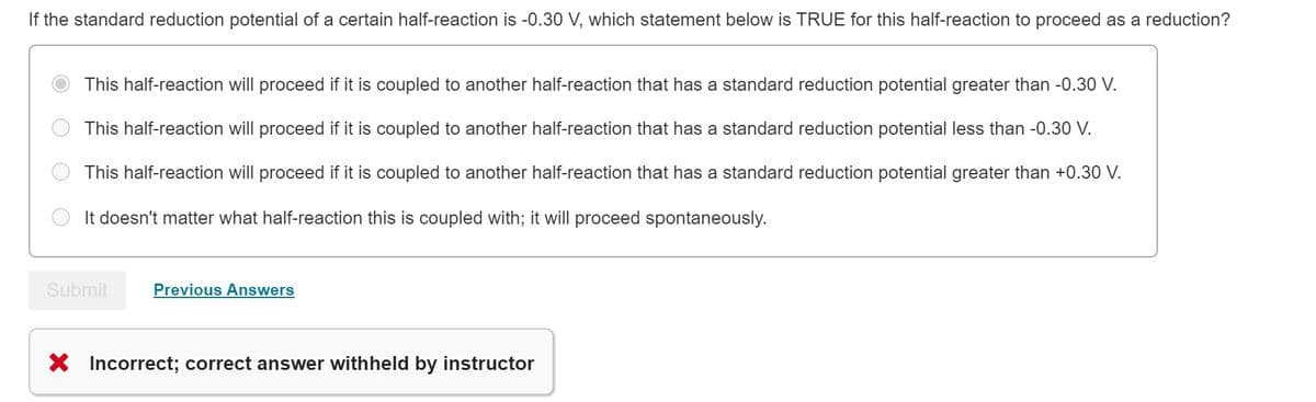 If the standard reduction potential of a certain half-reaction is -0.30 V, which statement below is TRUE for this half-reaction to proceed as a reduction?
This half-reaction will proceed if it is coupled to another half-reaction that has a standard reduction potential greater than -0.30 V.
This half-reaction will proceed if it is coupled to another half-reaction that has a standard reduction potential less than -0.30 V.
This half-reaction will proceed if it is coupled to another half-reaction that has a standard reduction potential greater than +0.30 V.
It doesn't matter what half-reaction this is coupled with; it will proceed spontaneously.
Submit
Previous Answers
X Incorrect; correct answer withheld by instructor