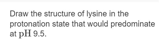 Draw the structure of lysine in the
protonation state that would predominate
at pH 9.5.