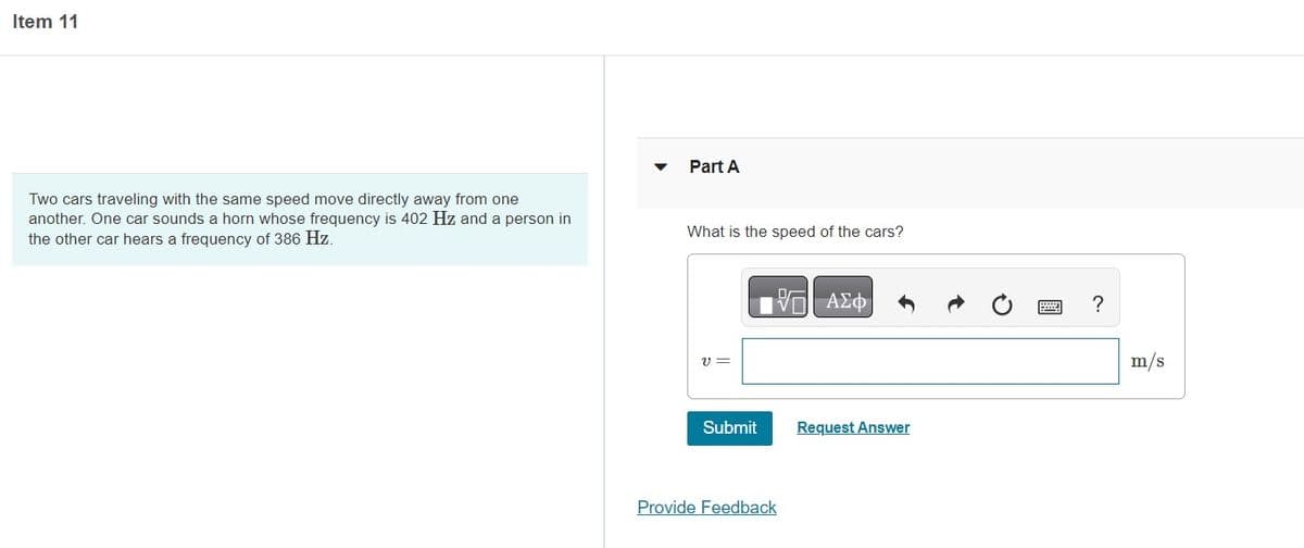 Item 11
Two cars traveling with the same speed move directly away from one
another. One car sounds a horn whose frequency is 402 Hz and a person in
the other car hears a frequency of 386 Hz.
Part A
What is the speed of the cars?
V=
Submit
IVE ΑΣΦ
Provide Feedback
Request Answer
?
m/s