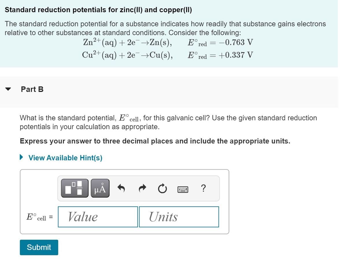 Standard reduction potentials for zinc(II) and copper(II)
The standard reduction potential for a substance indicates how readily that substance gains electrons
relative to other substances at standard conditions. Consider the following:
Zn2 2+(aq)+2e →Zn(s),
Part B
E cell =
What is the standard potential, E cell, for this galvanic cell? Use the given standard reduction
potentials in your calculation as appropriate.
Express your answer to three decimal places and include the appropriate units.
► View Available Hint(s)
Submit
2+
Cu²+ (aq) +2e¯→Cu(s),
0
O
μA
Value
Ered=-0.763 V
= +0.337 V
Ered=
Units
?