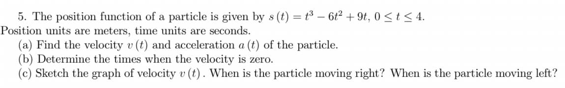 ### Problem 5

The position function of a particle is given by \( s(t) = t^3 - 6t^2 + 9t \), for \( 0 \le t \le 4 \).
- Position units are meters, time units are seconds.

#### (a) Find the velocity \( v(t) \) and acceleration \( a(t) \) of the particle.
#### (b) Determine the times when the velocity is zero.
#### (c) Sketch the graph of velocity \( v(t) \). When is the particle moving right? When is the particle moving left?

##### Solution:

1. **Finding the velocity and acceleration:**

   - Velocity \( v(t) \) is the first derivative of the position function \( s(t) \):
     \[
     v(t) = \frac{ds(t)}{dt} = \frac{d}{dt}(t^3 - 6t^2 + 9t) = 3t^2 - 12t + 9
     \]

   - Acceleration \( a(t) \) is the first derivative of the velocity function \( v(t) \):
     \[
     a(t) = \frac{dv(t)}{dt} = \frac{d}{dt}(3t^2 - 12t + 9) = 6t - 12
     \]

2. **Determining the times when the velocity is zero:**
   - Set the velocity function equal to zero and solve for \( t \):
     \[
     3t^2 - 12t + 9 = 0
     \]
   - Simplify and solve the quadratic equation:
     \[
     t^2 - 4t + 3 = 0
     \]
     \[
     (t-1)(t-3) = 0
     \]
     Thus, \( t = 1 \) and \( t = 3 \).

3. **Sketching the graph of velocity \( v(t) \):**
   - The velocity \( v(t) = 3t^2 - 12t + 9 \) is a quadratic function that opens upwards (since the coefficient of \( t^2 \) is positive).
   - The roots of the equation \( v(t) = 0 \) are at \( t = 1 \) and \( t =