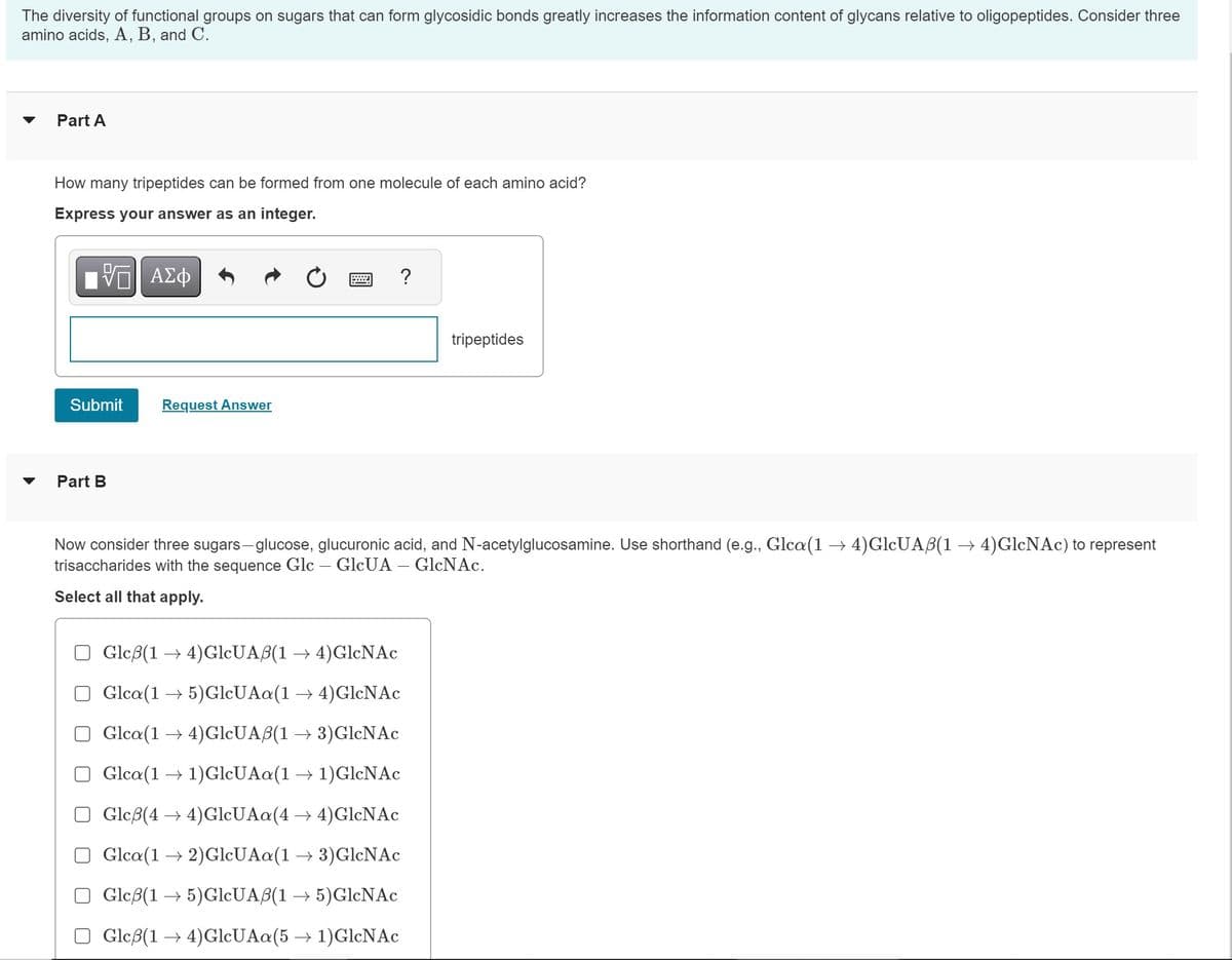 The diversity of functional groups on sugars that can form glycosidic bonds greatly increases the information content of glycans relative to oligopeptides. Consider three
amino acids, A, B, and C.
Part A
How many tripeptides can be formed from one molecule of each amino acid?
Express your answer as an integer.
VE ΑΣΦ
Submit
Part B
Request Answer
?
tripeptides
Now consider three sugars-glucose, glucuronic acid, and N-acetylglucosamine. Use shorthand (e.g., Glca(1 → 4)GlcUAß(1 → 4)GlcNAc) to represent
trisaccharides with the sequence Glc - GlcUA - GlcNAc.
Select all that apply.
Glcß(1 →4)GlcUAß(1 → 4)GlcNAc
Glca(1→ 5)GlcUAa(1 → 4)GlcNAc
Glca(14) GlcUAß(1 → 3)GlcNAc
Glca(1 → 1)GlcUAa(1 → 1)GlcNAc
Glcß(4 →4) GlcUAa(4 →4)GlcNAc
Glca (12)GlcUAa(1 → 3)GlcNAc
Gleß(15)GlcUAß(1 → 5)GlcNAc
Glcß(1 →4)GlcUAa(5 → 1)GlcNAc