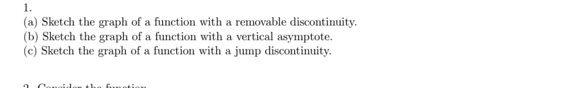 1.
(a) Sketch the graph of a function with a removable discontinuity.
(b) Sketch the graph of a function with a vertical asymptote.
(c) Sketch the graph of a function with a jump discontinuity.
2
th function